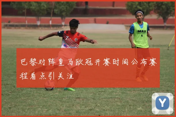 巴黎对阵皇马欧冠开赛时间公布赛程看点引关注