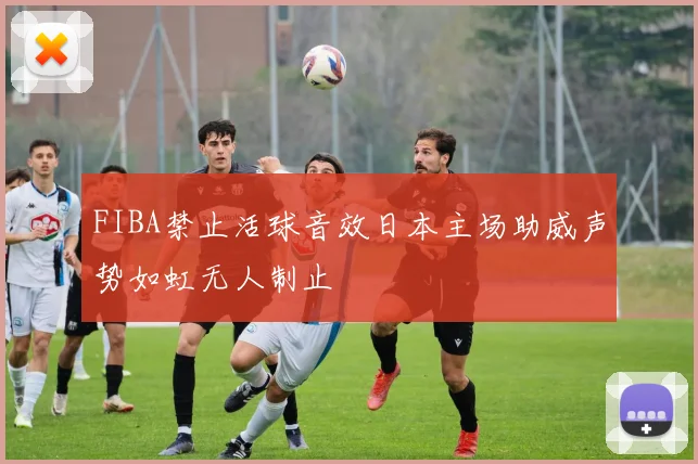 FIBA禁止活球音效日本主场助威声势如虹无人制止