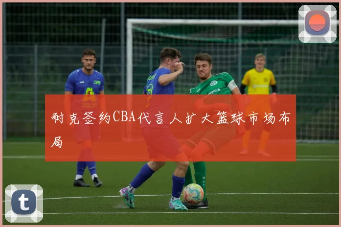 耐克签约CBA代言人扩大篮球市场布局