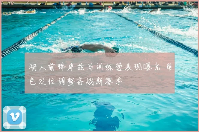 湖人前锋库兹马训练营表现曝光 角色定位调整备战新赛季