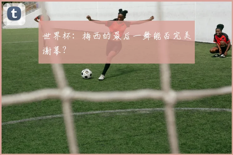 世界杯：梅西的最后一舞能否完美谢幕？