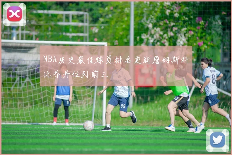 NBA历史最佳球员排名更新詹姆斯科比乔丹位列前三