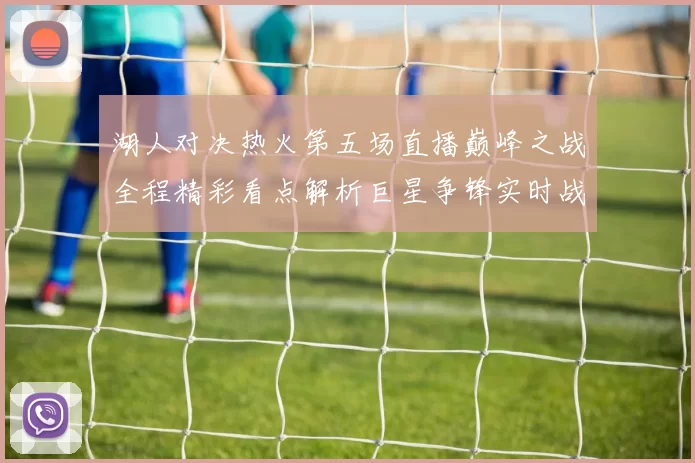 湖人对决热火第五场直播巅峰之战全程精彩看点解析巨星争锋实时战况前瞻