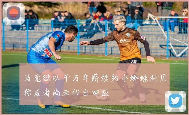 马竞欲以千万年薪续约小蜘蛛科贝称后者尚未作出回应