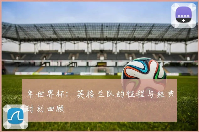 年世界杯:英格兰队的征程与经典时刻回顾