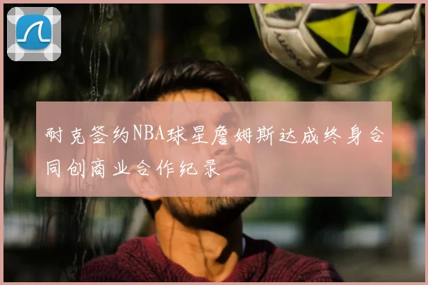 耐克签约NBA球星詹姆斯达成终身合同创商业合作纪录