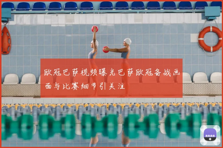 欧冠巴萨视频曝光巴萨欧冠备战画面与比赛细节引关注
