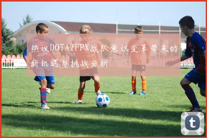 热议DOTA2FPX战队意识变革带来的新机遇与挑战分析