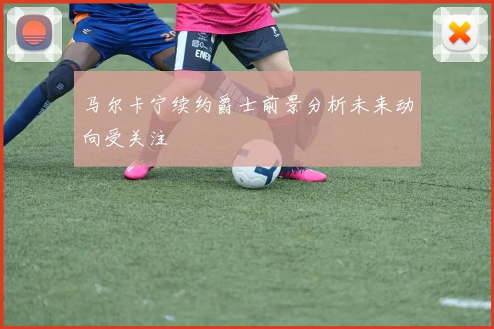 马尔卡宁续约爵士前景分析未来动向受关注