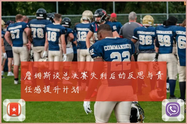 詹姆斯谈总决赛失利后的反思与责任感提升计划