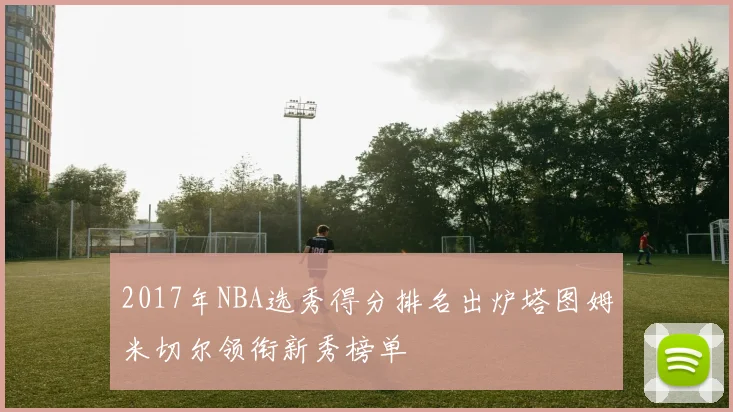 2017年NBA选秀得分排名出炉塔图姆米切尔领衔新秀榜单
