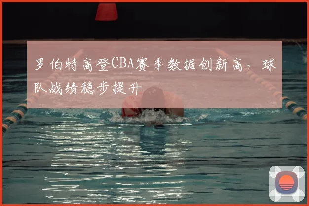 罗伯特高登CBA赛季数据创新高，球队战绩稳步提升