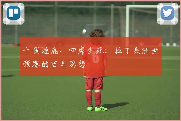 十国逐鹿,四席生死:拉丁美洲世预赛的百年恩怨