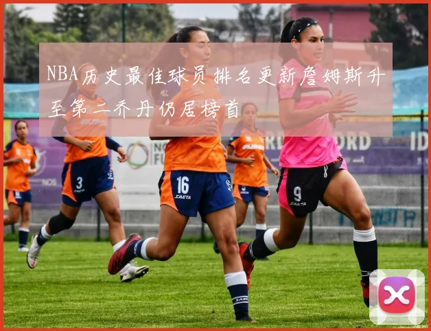 NBA历史最佳球员排名更新詹姆斯升至第二乔丹仍居榜首