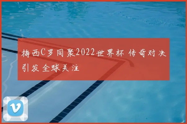 梅西C罗同聚2022世界杯 传奇对决引发全球关注