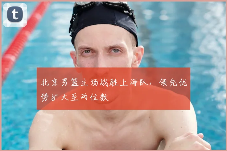 北京男篮主场战胜上海队,领先优势扩大至两位数