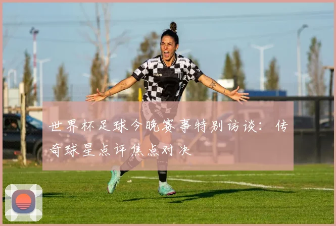 世界杯足球今晚赛事特别访谈：传奇球星点评焦点对决