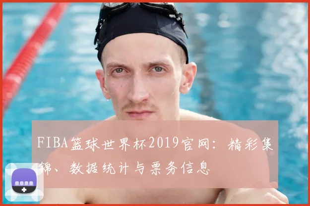 FIBA篮球世界杯2019官网：精彩集锦、数据统计与票务信息