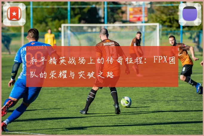 和平精英战场上的传奇征程：FPX团队的荣耀与突破之路