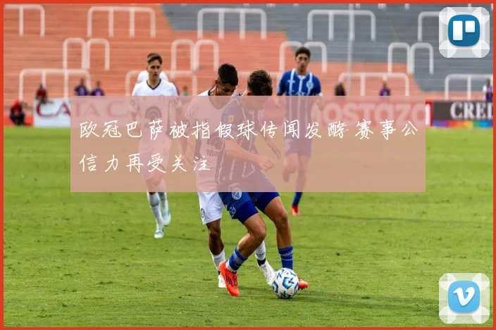 欧冠巴萨被指假球传闻发酵 赛事公信力再受关注