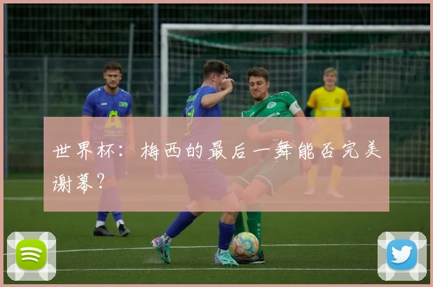 世界杯:梅西的最后一舞能否完美谢幕?