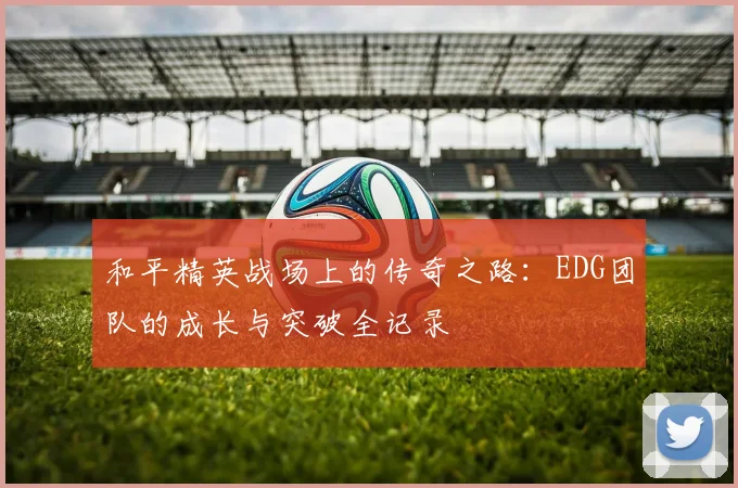 和平精英战场上的传奇之路：EDG团队的成长与突破全记录