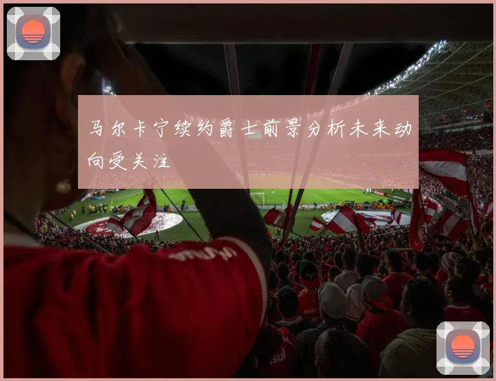马尔卡宁续约爵士前景分析未来动向受关注