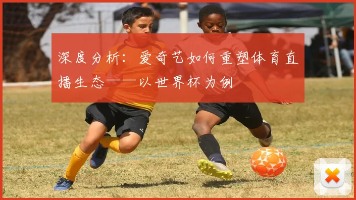 深度分析：爱奇艺如何重塑体育直播生态——以世界杯为例