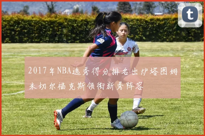 2017年NBA选秀得分排名出炉塔图姆米切尔福克斯领衔新秀阵容
