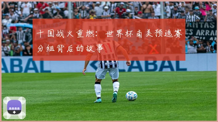 十国战火重燃:世界杯南美预选赛分组背后的故事