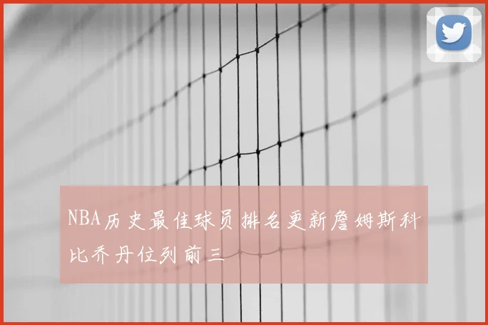 NBA历史最佳球员排名更新詹姆斯科比乔丹位列前三
