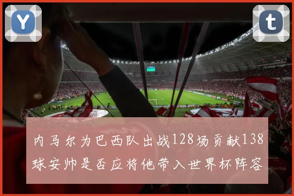 内马尔为巴西队出战128场贡献138球安帅是否应将他带入世界杯阵容