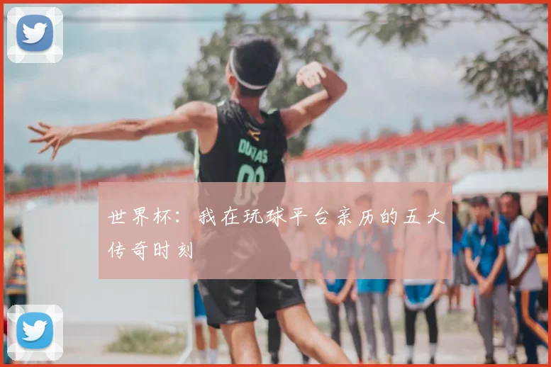 世界杯：我在玩球平台亲历的五大传奇时刻