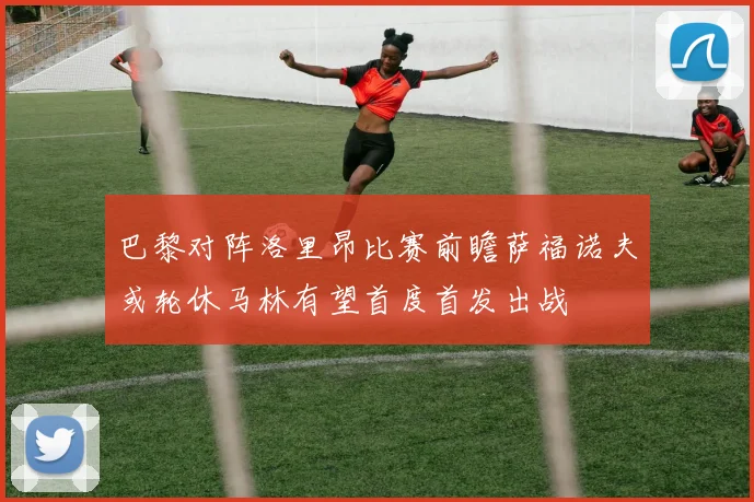 巴黎对阵洛里昂比赛前瞻萨福诺夫或轮休马林有望首度首发出战