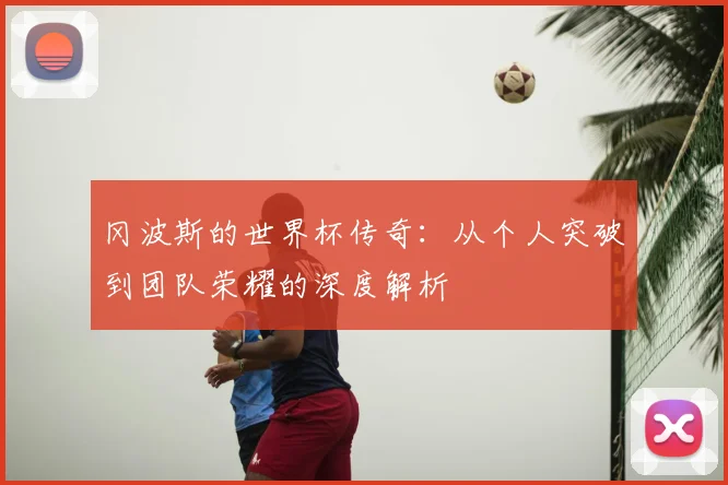 冈波斯的世界杯传奇:从个人突破到团队荣耀的深度解析