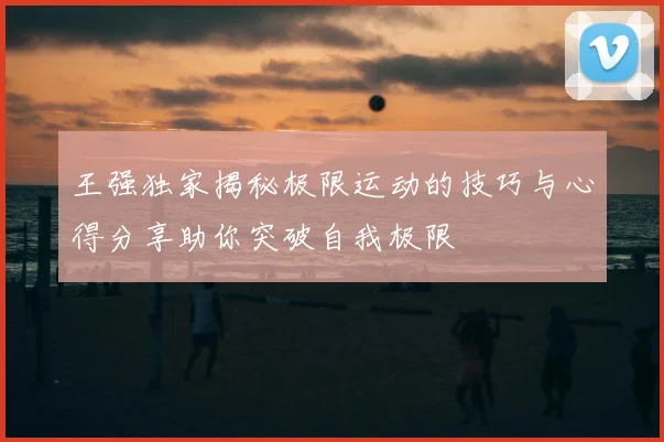王强独家揭秘极限运动的技巧与心得分享助你突破自我极限