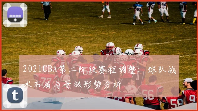 2021CBA第二阶段赛程调整:球队战术布局与晋级形势分析