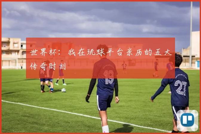 世界杯:我在玩球平台亲历的五大传奇时刻